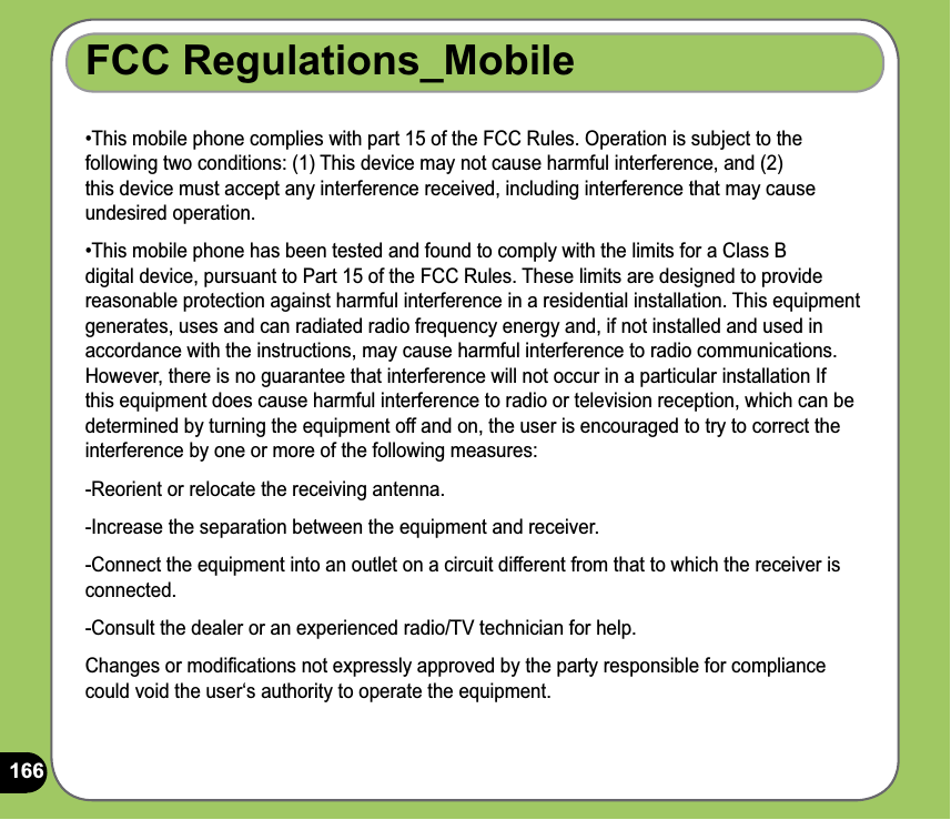 166FCC Regulations_Mobile•This mobile phone complies with part 15 of the FCC Rules. Operation is subject to the following two conditions: (1) This device may not cause harmful interference, and (2) this device must accept any interference received, including interference that may cause undesired operation.•This mobile phone has been tested and found to comply with the limits for a Class B  digital device, pursuant to Part 15 of the FCC Rules. These limits are designed to provide reasonable protection against harmful interference in a residential installation. This equipment generates, uses and can radiated radio frequency energy and, if not installed and used in accordance with the instructions, may cause harmful interference to radio communications. However, there is no guarantee that interference will not occur in a particular installation If this equipment does cause harmful interference to radio or television reception, which can be determined by turning the equipment off and on, the user is encouraged to try to correct the interference by one or more of the following measures:-Reorient or relocate the receiving antenna.-Increase the separation between the equipment and receiver.-Connect the equipment into an outlet on a circuit different from that to which the receiver is connected.-Consult the dealer or an experienced radio/TV technician for help.Changes or modiﬁcations not expressly approved by the party responsible for compliance could void the user‘s authority to operate the equipment.