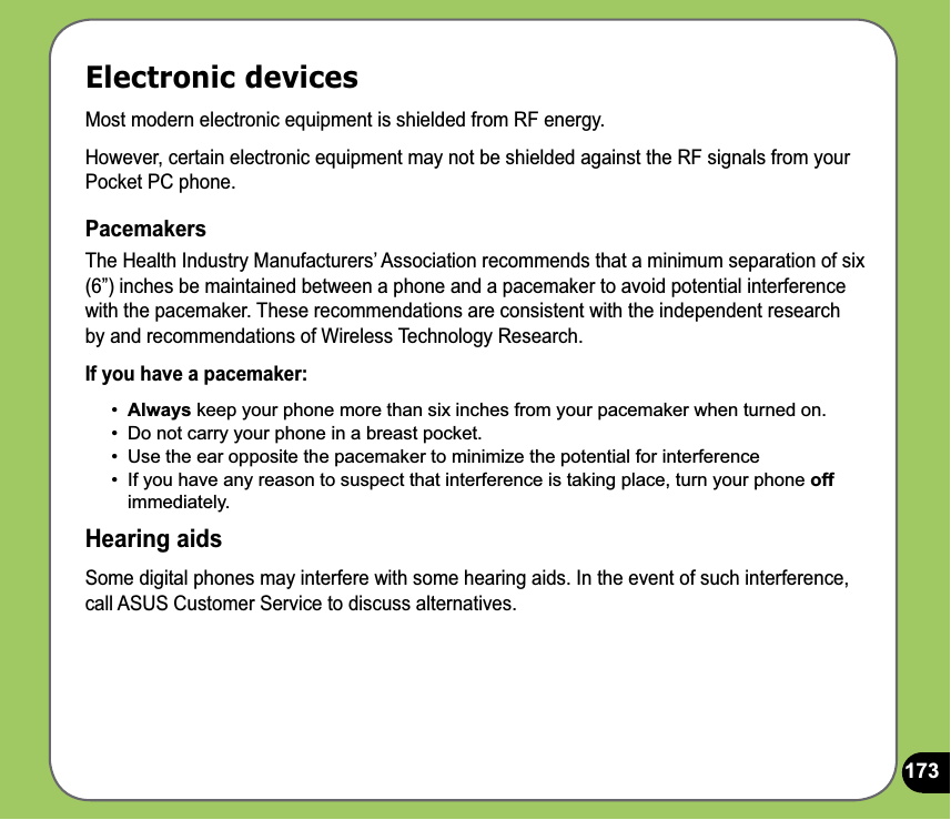 173Electronic devicesMost modern electronic equipment is shielded from RF energy.However, certain electronic equipment may not be shielded against the RF signals from your Pocket PC phone.PacemakersThe Health Industry Manufacturers’ Association recommends that a minimum separation of six (6”) inches be maintained between a phone and a pacemaker to avoid potential interference with the pacemaker. These recommendations are consistent with the independent research by and recommendations of Wireless Technology Research.If you have a pacemaker:•  Always keep your phone more than six inches from your pacemaker when turned on.•  Do not carry your phone in a breast pocket.•  Use the ear opposite the pacemaker to minimize the potential for interference•  If you have any reason to suspect that interference is taking place, turn your phone off immediately.Hearing aidsSome digital phones may interfere with some hearing aids. In the event of such interference, call ASUS Customer Service to discuss alternatives. 