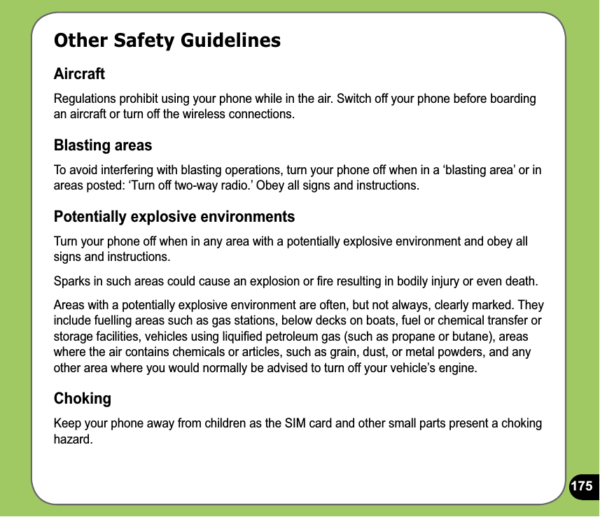 175Other Safety GuidelinesAircraftRegulations prohibit using your phone while in the air. Switch off your phone before boarding an aircraft or turn off the wireless connections.Blasting areasTo avoid interfering with blasting operations, turn your phone off when in a ‘blasting area’ or in areas posted: ‘Turn off two-way radio.’ Obey all signs and instructions.Potentially explosive environmentsTurn your phone off when in any area with a potentially explosive environment and obey all signs and instructions.Sparks in such areas could cause an explosion or ﬁre resulting in bodily injury or even death.Areas with a potentially explosive environment are often, but not always, clearly marked. They include fuelling areas such as gas stations, below decks on boats, fuel or chemical transfer or storage facilities, vehicles using liquiﬁed petroleum gas (such as propane or butane), areas where the air contains chemicals or articles, such as grain, dust, or metal powders, and any other area where you would normally be advised to turn off your vehicle’s engine.ChokingKeep your phone away from children as the SIM card and other small parts present a choking hazard.