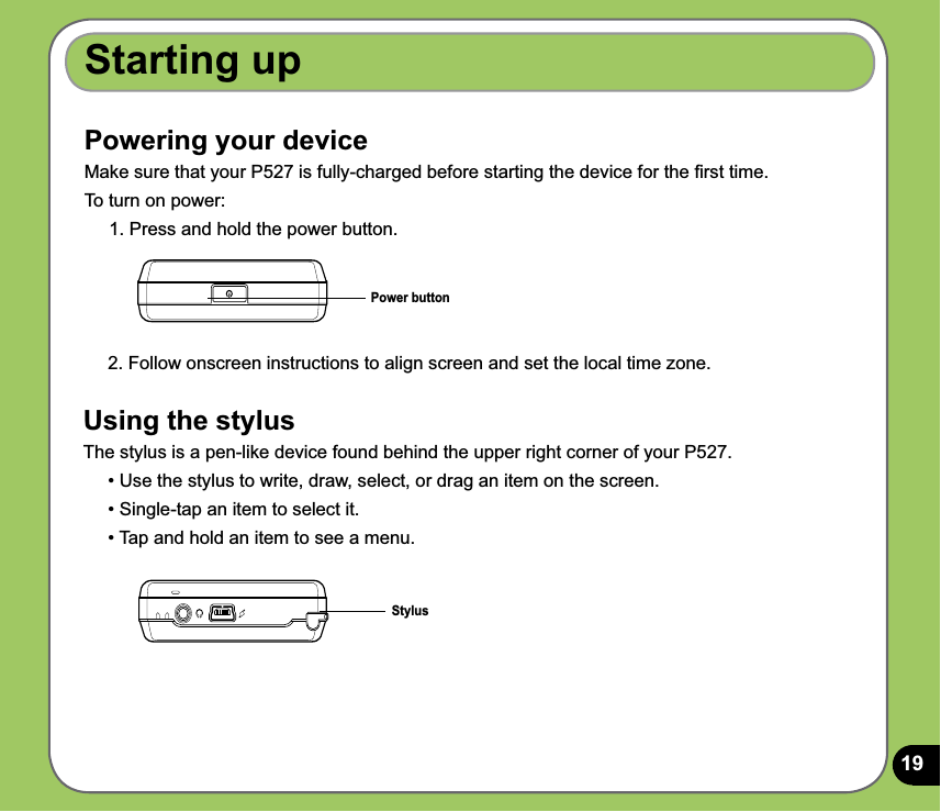 19Powering your deviceMake sure that your P527 is fully-charged before starting the device for the ﬁrst time. To turn on power:1. Press and hold the power button.Power buttonStarting up2. Follow onscreen instructions to align screen and set the local time zone.Using the stylusThe stylus is a pen-like device found behind the upper right corner of your P527. • Use the stylus to write, draw, select, or drag an item on the screen. • Single-tap an item to select it.• Tap and hold an item to see a menu. Stylus