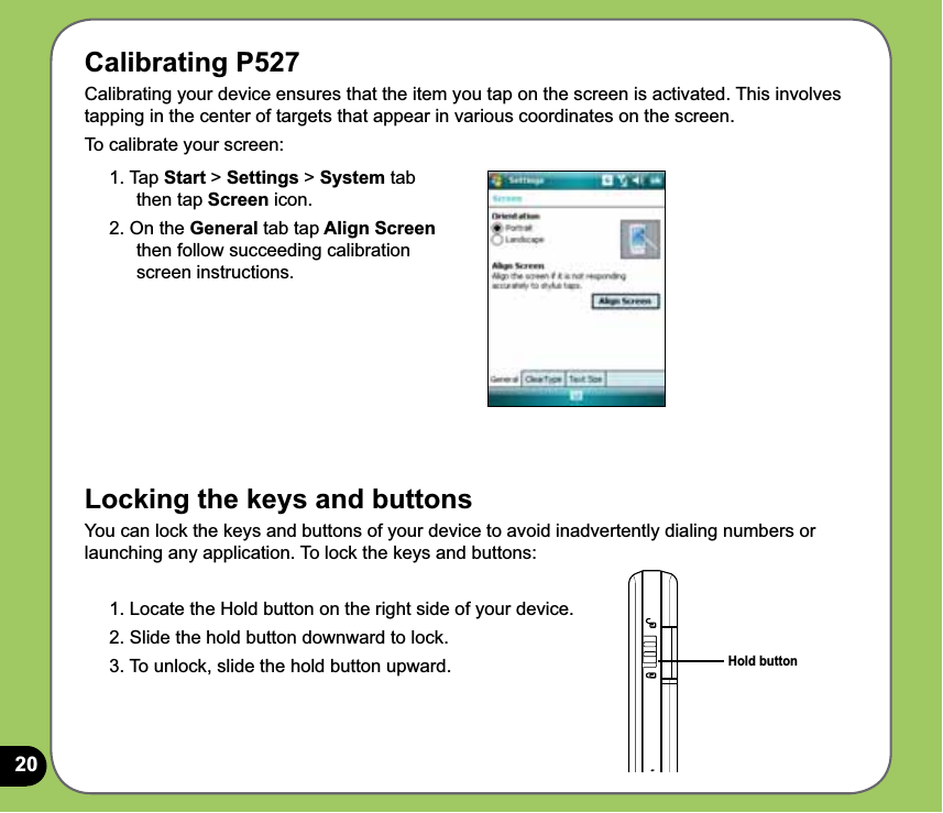 20Calibrating P527Calibrating your device ensures that the item you tap on the screen is activated. This involves tapping in the center of targets that appear in various coordinates on the screen.To calibrate your screen:Locking the keys and buttonsYou can lock the keys and buttons of your device to avoid inadvertently dialing numbers or launching any application. To lock the keys and buttons:1. Locate the Hold button on the right side of your device.2. Slide the hold button downward to lock. 3. To unlock, slide the hold button upward. Hold button1. Tap Start &gt; Settings &gt; System tab then tap Screen icon.2. On the General tab tap Align Screen  then follow succeeding calibration screen instructions.t