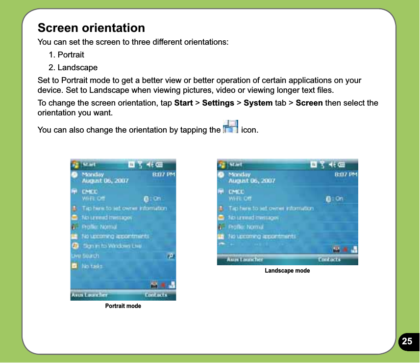 25Screen orientationYou can set the screen to three different orientations:1. Portrait2. LandscapeSet to Portrait mode to get a better view or better operation of certain applications on your device. Set to Landscape when viewing pictures, video or viewing longer text ﬁles.To change the screen orientation, tap Start &gt; Settings &gt; System tab &gt; Screen then select the orientation you want.You can also change the orientation by tapping the   icon. Portrait modeLandscape mode