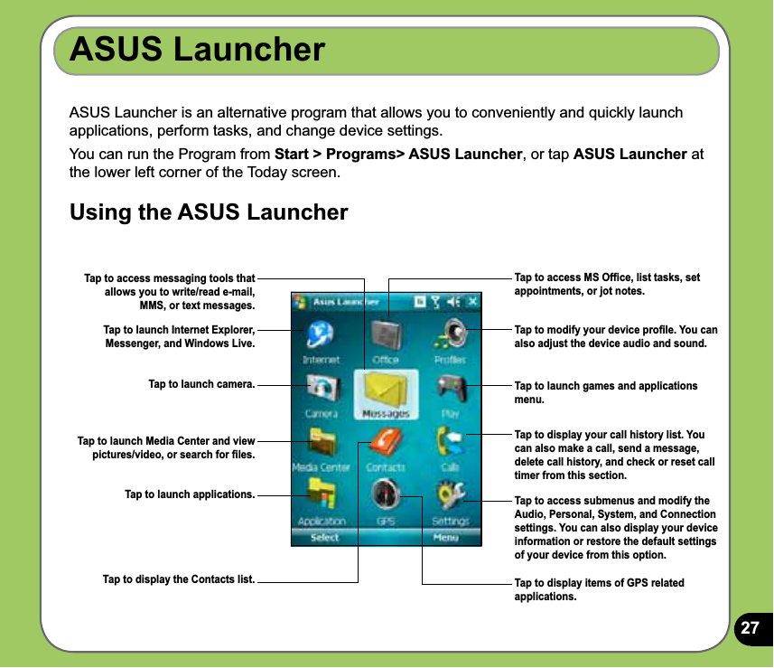 27ASUS Launcher is an alternative program that allows you to conveniently and quickly launch applications, perform tasks, and change device settings.You can run the Program from Start &gt; Programs&gt; ASUS Launcher, or tap ASUS Launcher at the lower left corner of the Today screen.Using the ASUS LauncherASUS LauncherTap to access MS Ofﬁce, list tasks, set appointments, or jot notes.Tap to modify your device proﬁle. You can also adjust the device audio and sound.Tap to launch games and applications menu.Tap to launch Internet Explorer, Messenger, and Windows Live.Tap to display your call history list. You can also make a call, send a message, delete call history, and check or reset call timer from this section. Tap to access submenus and modify the Audio, Personal, System, and Connection settings. You can also display your device information or restore the default settings of your device from this option.Tap to access messaging tools that allows you to write/read e-mail, MMS, or text messages.Tap to launch camera.Tap to launch Media Center and view pictures/video, or search for ﬁles.Tap to launch applications.Tap to display the Contacts list. Tap to display items of GPS related applications.