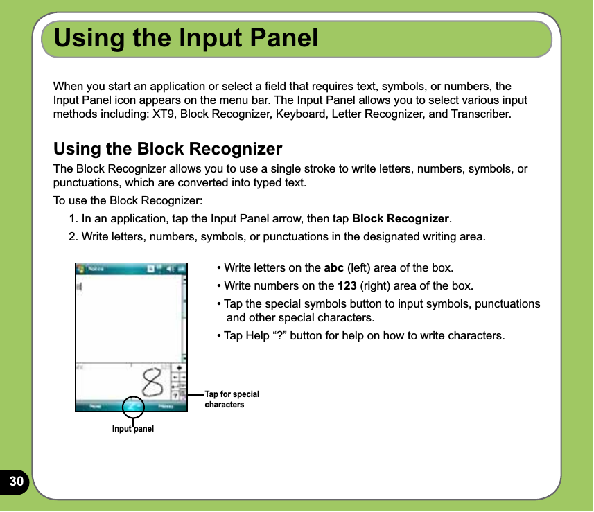 30Using the Input PanelWhen you start an application or select a ﬁeld that requires text, symbols, or numbers, the Input Panel icon appears on the menu bar. The Input Panel allows you to select various input methods including: XT9, Block Recognizer, Keyboard, Letter Recognizer, and Transcriber. Using the Block RecognizerThe Block Recognizer allows you to use a single stroke to write letters, numbers, symbols, or punctuations, which are converted into typed text.To use the Block Recognizer:1. In an application, tap the Input Panel arrow, then tap Block Recognizer.2. Write letters, numbers, symbols, or punctuations in the designated writing area.Input panel• Write letters on the abc (left) area of the box.• Write numbers on the 123 (right) area of the box.• Tap the special symbols button to input symbols, punctuations     and other special characters.• Tap Help “?” button for help on how to write characters. Tap for special characters