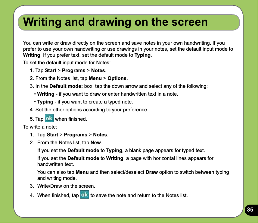 35Writing and drawing on the screenYou can write or draw directly on the screen and save notes in your own handwriting. If you prefer to use your own handwriting or use drawings in your notes, set the default input mode to Writing. If you prefer text, set the default mode to Typing.To set the default input mode for Notes:1. Tap Start &gt; Programs &gt; Notes.2. From the Notes list, tap Menu &gt; Options.3. In the Default mode: box, tap the down arrow and select any of the following:   • Writing - if you want to draw or enter handwritten text in a note.   • Typing - if you want to create a typed note.4. Set the other options according to your preference. 5. Tap   when ﬁnished.To write a note:1.  Tap Start &gt; Programs &gt; Notes.2.  From the Notes list, tap New.  If you set the Default mode to Typing, a blank page appears for typed text.   If you set the Default mode to Writing, a page with horizontal lines appears for handwritten text.   You can also tap Menu and then select/deselect Draw option to switch between typing and writing mode. 3.  Write/Draw on the screen.4.  When ﬁnished, tap   to save the note and return to the Notes list.