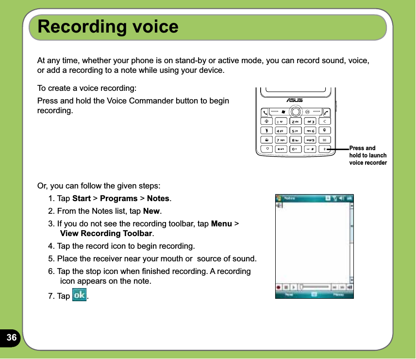 36Recording voiceAt any time, whether your phone is on stand-by or active mode, you can record sound, voice, or add a recording to a note while using your device.To create a voice recording:Press and hold the Voice Commander button to begin recording.Or, you can follow the given steps:1. Tap Start &gt; Programs &gt; Notes.2. From the Notes list, tap New.3. If you do not see the recording toolbar, tap Menu &gt;  View Recording Toolbar.4. Tap the record icon to begin recording.5. Place the receiver near your mouth or  source of sound.6. Tap the stop icon when ﬁnished recording. A recording icon appears on the note.7. Tap  .Press and hold to launch voice recorder