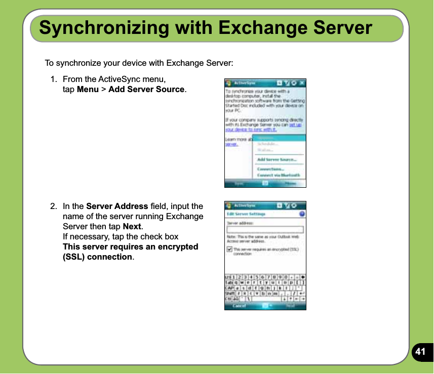 41To synchronize your device with Exchange Server:Synchronizing with Exchange Server1.  From the ActiveSync menu,  tap Menu &gt; Add Server Source.2.  In the Server Address ﬁeld, input the name of the server running Exchange Server then tap Next. If necessary, tap the check box  This server requires an encrypted (SSL) connection.
