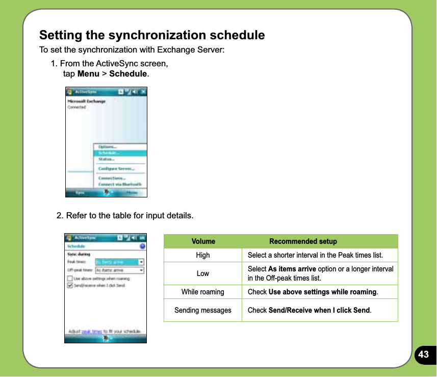 43Setting the synchronization scheduleTo set the synchronization with Exchange Server:1. From the ActiveSync screen,  tap Menu &gt; Schedule.2. Refer to the table for input details.Volume Recommended setupHigh Select a shorter interval in the Peak times list.Low Select As items arrive option or a longer interval in the Off-peak times list.While roaming Check Use above settings while roaming.Sending messages Check Send/Receive when I click Send.
