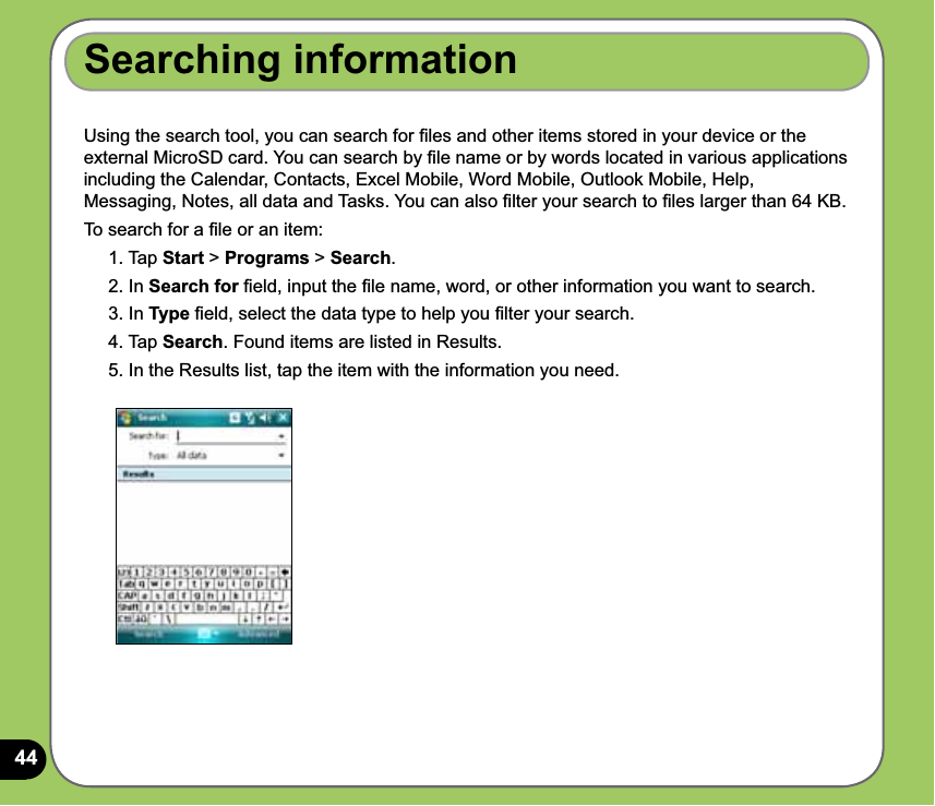 44Searching informationUsing the search tool, you can search for ﬁles and other items stored in your device or the external MicroSD card. You can search by ﬁle name or by words located in various applications including the Calendar, Contacts, Excel Mobile, Word Mobile, Outlook Mobile, Help, Messaging, Notes, all data and Tasks. You can also ﬁlter your search to ﬁles larger than 64 KB.  To search for a ﬁle or an item:1. Tap Start &gt; Programs &gt; Search.2. In Search for ﬁeld, input the ﬁle name, word, or other information you want to search. 3. In Type ﬁeld, select the data type to help you ﬁlter your search.4. Tap Search. Found items are listed in Results.5. In the Results list, tap the item with the information you need.