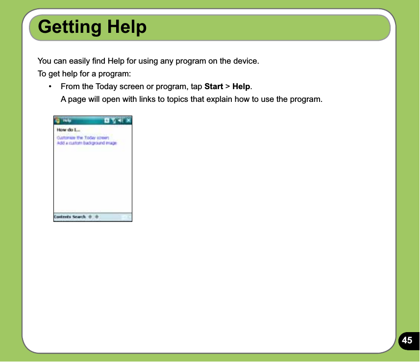 45Getting Help You can easily ﬁnd Help for using any program on the device.To get help for a program:•   From the Today screen or program, tap Start &gt; Help.   A page will open with links to topics that explain how to use the program.