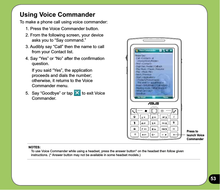 53Using Voice CommanderTo make a phone call using voice commander:1. Press the Voice Commander button.2. From the following screen, your device asks you to “Say command.” 3. Audibly say “Call” then the name to call from your Contact list.4. Say “Yes” or “No” after the conﬁrmation question.  If you said “Yes”, the application proceeds and dials the number; otherwise, it returns to the Voice Commander menu.5.  Say “Goodbye” or tap   to exit Voice Commander.NOTES: To use Voice Commander while using a headset, press the answer button* on the headset then follow given instructions. (* Answer button may not be available in some headset models.)Press to launch Voice Commander