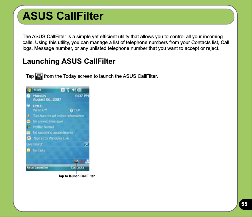 55ASUS CallFilterThe ASUS CallFilter is a simple yet efﬁcient utility that allows you to control all your incoming calls. Using this utility, you can manage a list of telephone numbers from your Contacts list, Call logs, Message number, or any unlisted telephone number that you want to accept or reject.Launching ASUS CallFilter  Tap   from the Today screen to launch the ASUS CallFilter. Tap to launch CallFilter
