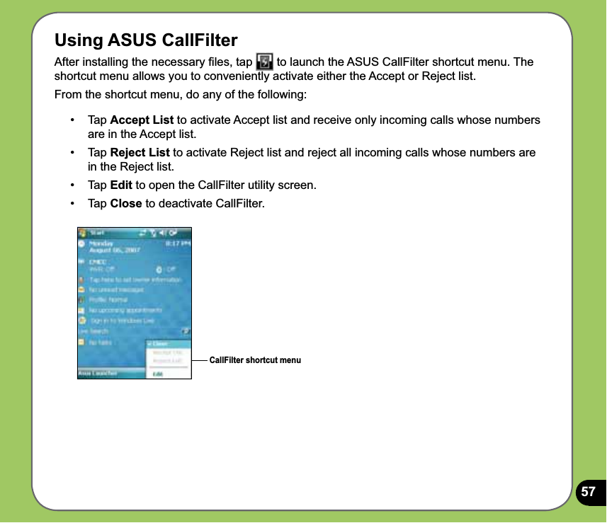 57Using ASUS CallFilterAfter installing the necessary ﬁles, tap   to launch the ASUS CallFilter shortcut menu. The shortcut menu allows you to conveniently activate either the Accept or Reject list.From the shortcut menu, do any of the following:CallFilter shortcut menu•   Tap Accept List to activate Accept list and receive only incoming calls whose numbers are in the Accept list.•   Tap Reject List to activate Reject list and reject all incoming calls whose numbers are in the Reject list.• Tap Edit to open the CallFilter utility screen.• Tap Close to deactivate CallFilter.