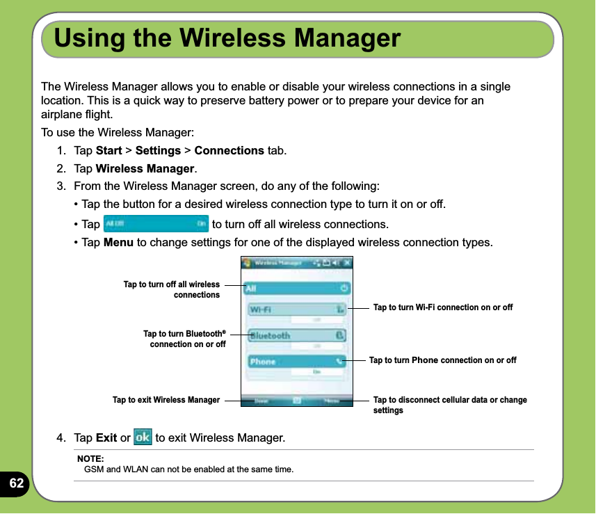 62Using the Wireless ManagerThe Wireless Manager allows you to enable or disable your wireless connections in a single location. This is a quick way to preserve battery power or to prepare your device for an airplane ﬂight.To use the Wireless Manager:1. Tap Start &gt; Settings &gt; Connections tab.2. Tap Wireless Manager.3.  From the Wireless Manager screen, do any of the following:  • Tap the button for a desired wireless connection type to turn it on or off.  • Tap   to turn off all wireless connections. • Tap Menu to change settings for one of the displayed wireless connection types.Tap to turn Wi-Fi connection on or offTap to turn Phone connection on or offTap to turn Bluetooth® connection on or offTap to exit Wireless Manager Tap to disconnect cellular data or change settings4. Tap Exit or   to exit Wireless Manager.Tap to turn off all wireless connectionsNOTE: GSM and WLAN can not be enabled at the same time.