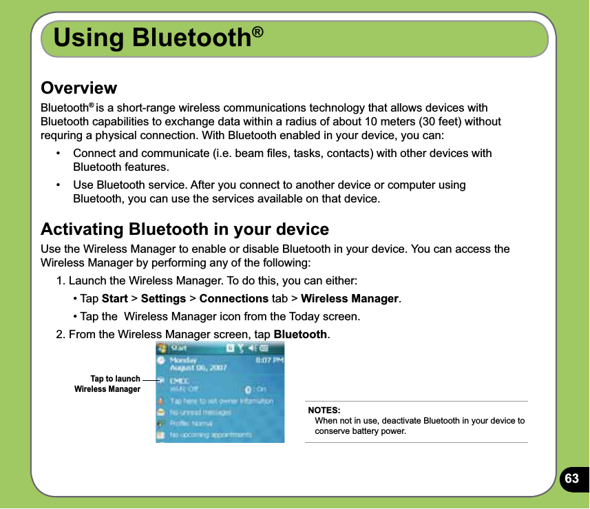 63OverviewBluetooth® is a short-range wireless communications technology that allows devices with Bluetooth capabilities to exchange data within a radius of about 10 meters (30 feet) without requring a physical connection. With Bluetooth enabled in your device, you can:•  Connect and communicate (i.e. beam ﬁles, tasks, contacts) with other devices with Bluetooth features.•   Use Bluetooth service. After you connect to another device or computer using Bluetooth, you can use the services available on that device.Activating Bluetooth in your deviceUse the Wireless Manager to enable or disable Bluetooth in your device. You can access the Wireless Manager by performing any of the following: 1. Launch the Wireless Manager. To do this, you can either:   • Tap Start &gt; Settings &gt; Connections tab &gt; Wireless Manager.   • Tap the  Wireless Manager icon from the Today screen.2. From the Wireless Manager screen, tap Bluetooth. Using Bluetooth®NOTES: When not in use, deactivate Bluetooth in your device to conserve battery power.Tap to launch Wireless Manager