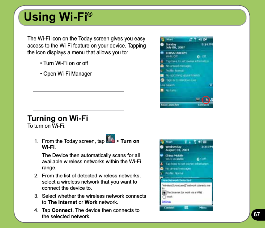 67Using Wi-Fi®The Wi-Fi icon on the Today screen gives you easy access to the Wi-Fi feature on your device. Tapping the icon displays a menu that allows you to:• Turn Wi-Fi on or off• Open Wi-Fi Manager         Turning on Wi-FiTo turn on Wi-Fi:1.  From the Today screen, tap   &gt; Turn on Wi-Fi.  The Device then automatically scans for all available wireless networks within the Wi-Fi range.2.  From the list of detected wireless networks, select a wireless network that you want to connect the device to.3.  Select whether the wireless network connects to The Internet or Work network. 4.  Tap Connect. The device then connects to the selected network.
