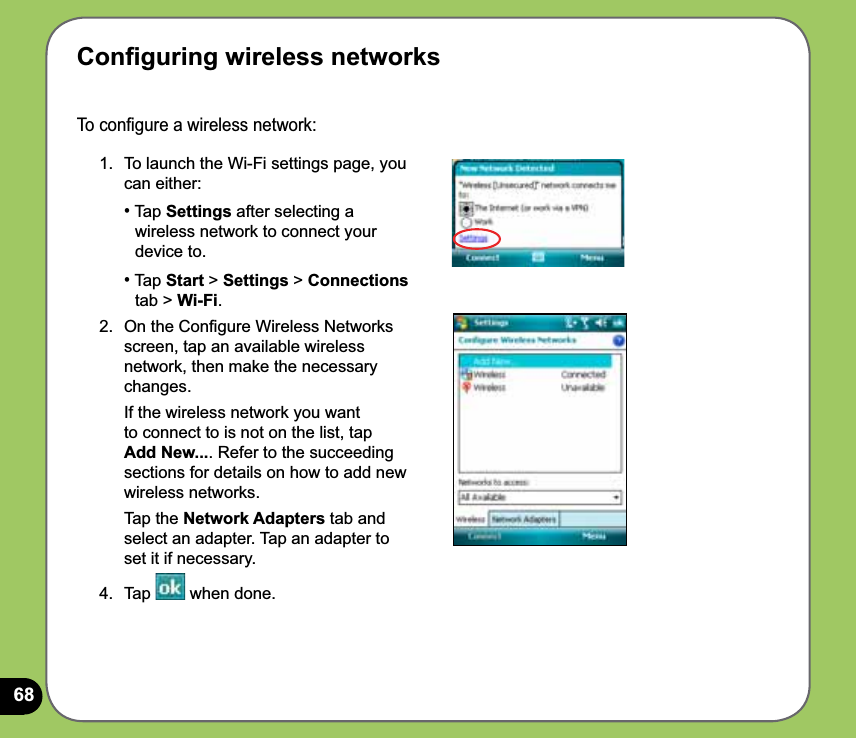 68To conﬁgure a wireless network: 1.  To launch the Wi-Fi settings page, you can either: • Tap Settings after selecting a    wireless network to connect your   device to. • Tap Start &gt; Settings &gt; Connections   tab &gt; Wi-Fi. 2.  On the Conﬁgure Wireless Networks screen, tap an available wireless network, then make the necessary changes.  If the wireless network you want to connect to is not on the list, tap Add New.... Refer to the succeeding sections for details on how to add new wireless networks.   Tap the Network Adapters tab and select an adapter. Tap an adapter to set it if necessary. 4. Tap   when done.Conﬁguring wireless networks