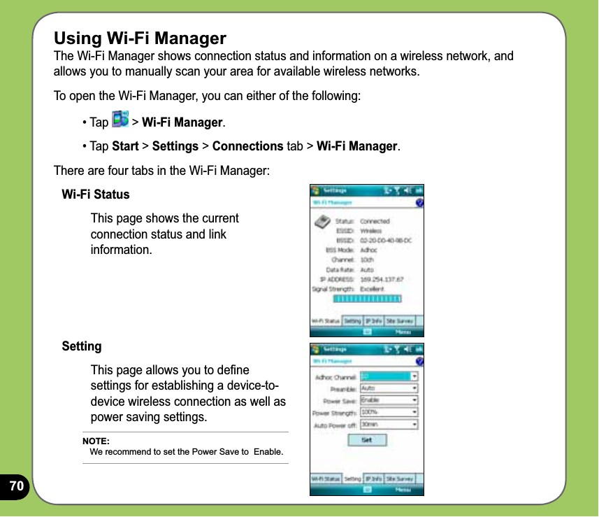 70Using Wi-Fi ManagerThe Wi-Fi Manager shows connection status and information on a wireless network, and allows you to manually scan your area for available wireless networks.To open the Wi-Fi Manager, you can either of the following:• Tap   &gt; Wi-Fi Manager. • Tap Start &gt; Settings &gt; Connections tab &gt; Wi-Fi Manager.There are four tabs in the Wi-Fi Manager:Wi-Fi StatusThis page shows the current connection status and link information.SettingThis page allows you to deﬁne settings for establishing a device-to-device wireless connection as well as power saving settings.NOTE:    We recommend to set the Power Save to  Enable.