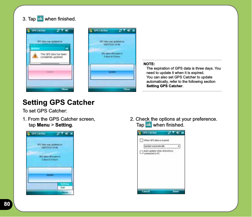 803. Tap   when ﬁnished.Setting GPS CatcherTo set GPS Catcher:1. From the GPS Catcher screen,      tap Menu &gt; Setting.NOTE: The expiration of GPS data is three days. You need to update it when it is expired.  You can also set GPS Catcher to update automatically, refer to the following section Setting GPS Catcher.2. Check the options at your preference.     Tap   when ﬁnished.