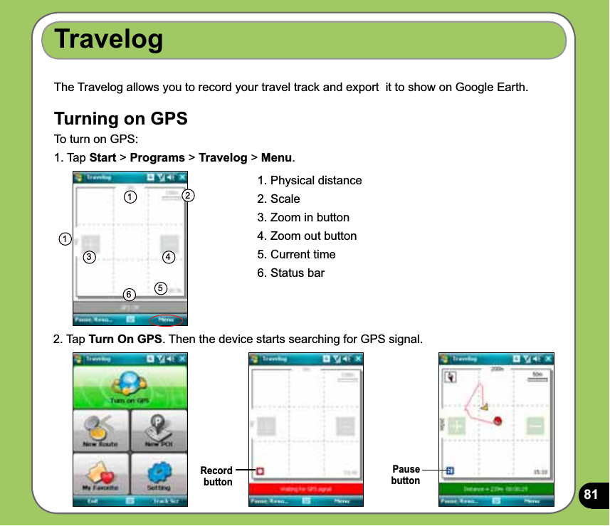 81TravelogRecord  buttonThe Travelog allows you to record your travel track and export  it to show on Google Earth. Turning on GPS To turn on GPS:1. Tap Start &gt; Programs &gt; Travelog &gt; Menu.1. Physical distance2. Scale3. Zoom in button4. Zoom out button5. Current time6. Status bar1123 4562. Tap Turn On GPS. Then the device starts searching for GPS signal.Pause  button