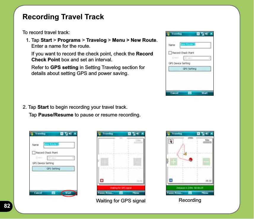 82Recording Travel TrackTo record travel track: 1. Tap Start &gt; Programs &gt; Travelog &gt; Menu &gt; New Route.        Enter a name for the route.       If you want to record the check point, check the Record        Check Point box and set an interval.      Refer to GPS setting in Setting Travelog section for        details about setting GPS and power saving.2. Tap Start to begin recording your travel track.    Tap Pause/Resume to pause or resume recording.Waiting for GPS signal Recording