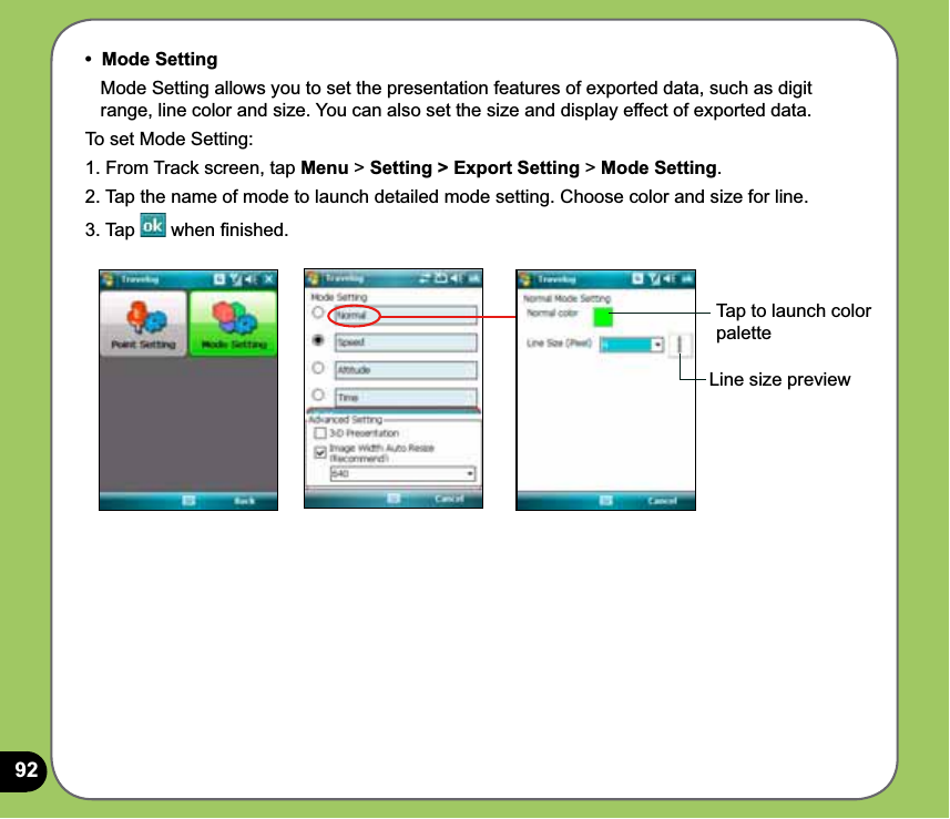 92•  Mode Setting   Mode Setting allows you to set the presentation features of exported data, such as digit     range, line color and size. You can also set the size and display effect of exported data.To set Mode Setting:1. From Track screen, tap Menu &gt; Setting &gt; Export Setting &gt; Mode Setting.2. Tap the name of mode to launch detailed mode setting. Choose color and size for line.3. Tap   when ﬁnished.Line size previewTap to launch color palette