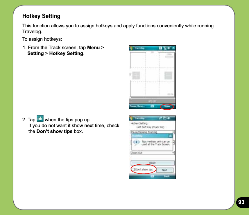 93Hotkey SettingThis function allows you to assign hotkeys and apply functions conveniently while running Travelog.To assign hotkeys:1. From the Track screen, tap Menu &gt;    Setting &gt; Hotkey Setting.2. Tap   when the tips pop up.      If you do not want it show next time, check      the Don’t show tips box. 