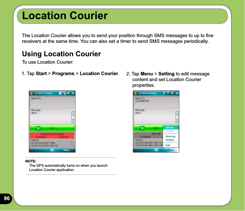 96Location CourierThe Location Courier allows you to send your position through SMS messages to up to ﬁve receivers at the same time. You can also set a timer to send SMS messages periodically.Using Location CourierTo use Location Courier:1. Tap Start &gt; Programs &gt; Location Courier.  2. Tap Menu &gt; Setting to edit message      content and set Location Courier      properties.NOTE:     The GPS automatically turns on when you launch      Location Courier application.