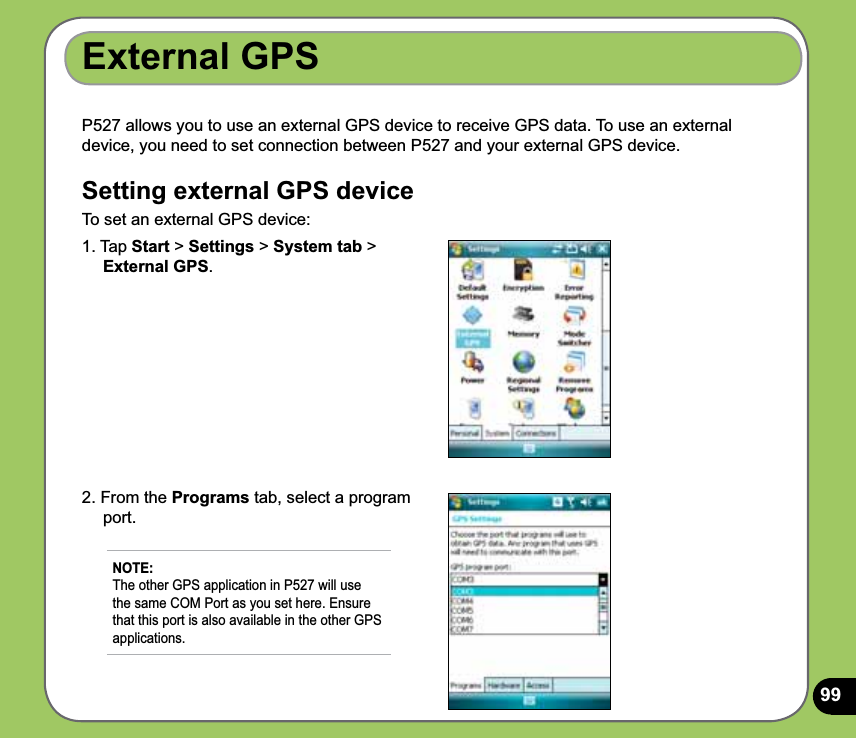 99P527 allows you to use an external GPS device to receive GPS data. To use an external device, you need to set connection between P527 and your external GPS device.Setting external GPS deviceTo set an external GPS device:External GPS1. Tap Start &gt; Settings &gt; System tab &gt;     External GPS.2. From the Programs tab, select a program      port.NOTE: The other GPS application in P527 will use the same COM Port as you set here. Ensure that this port is also available in the other GPS applications. 