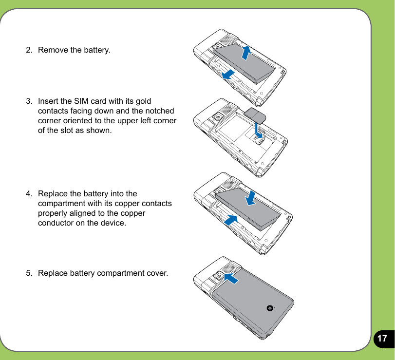 172.  Remove the battery.3.  Insert the SIM card with its gold contacts facing down and the notched corner oriented to the upper left corner of the slot as shown.4.  Replace the battery into the compartment with its copper contacts properly aligned to the copper conductor on the device.5.  Replace battery compartment cover.