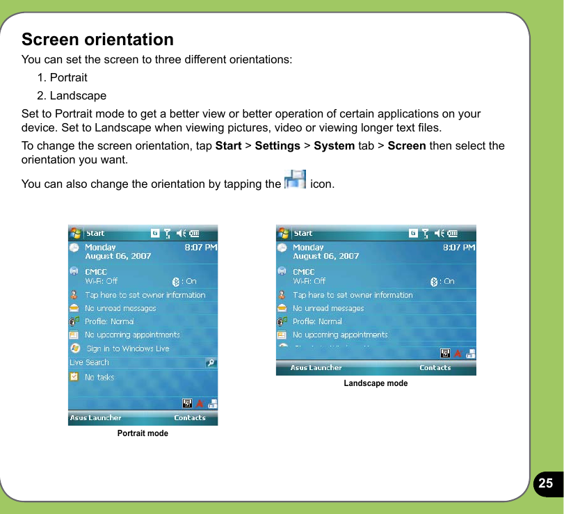 25Screen orientationYou can set the screen to three different orientations:1. Portrait2. LandscapeSet to Portrait mode to get a better view or better operation of certain applications on your device. Set to Landscape when viewing pictures, video or viewing longer text les.To change the screen orientation, tap Start &gt; Settings &gt; System tab &gt; Screen then select the orientation you want.You can also change the orientation by tapping the   icon. Portrait modeLandscape mode