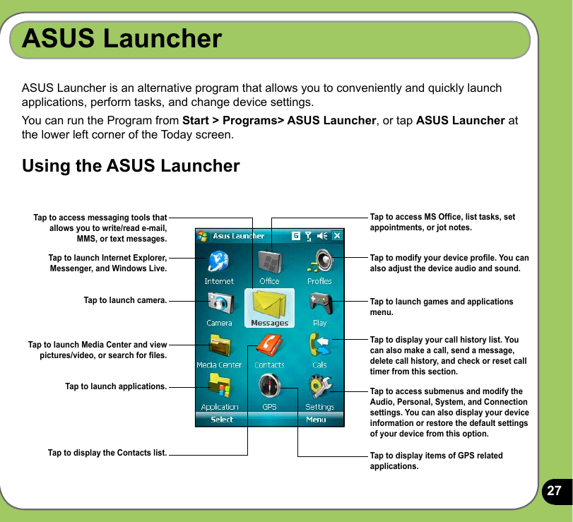 27ASUS Launcher is an alternative program that allows you to conveniently and quickly launch applications, perform tasks, and change device settings.You can run the Program from Start &gt; Programs&gt; ASUS Launcher, or tap ASUS Launcher at the lower left corner of the Today screen.Using the ASUS LauncherASUS LauncherTap to access MS Ofce, list tasks, set appointments, or jot notes.Tap to modify your device prole. You can also adjust the device audio and sound.Tap to launch games and applications menu.Tap to launch Internet Explorer, Messenger, and Windows Live.Tap to display your call history list. You can also make a call, send a message, delete call history, and check or reset call timer from this section. Tap to access submenus and modify the Audio, Personal, System, and Connection settings. You can also display your device information or restore the default settings of your device from this option.Tap to access messaging tools that allows you to write/read e-mail, MMS, or text messages.Tap to launch camera.Tap to launch Media Center and view pictures/video, or search for les.Tap to launch applications.Tap to display the Contacts list. Tap to display items of GPS related applications.