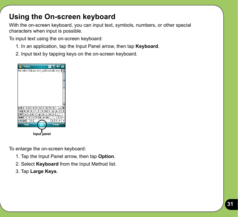 31Using the On-screen keyboardWith the on-screen keyboard, you can input text, symbols, numbers, or other special characters when input is possible. To input text using the on-screen keyboard:1. In an application, tap the Input Panel arrow, then tap Keyboard.2. Input text by tapping keys on the on-screen keyboard.Input panelTo enlarge the on-screen keyboard:1. Tap the Input Panel arrow, then tap Option.2. Select Keyboard from the Input Method list.3. Tap Large Keys.