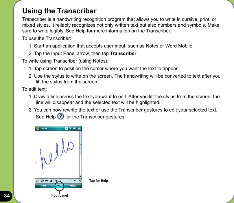 34Using the TranscriberTranscriber is a handwriting recognition program that allows you to write in cursive, print, or mixed styles. It reliably recognizes not only written text but also numbers and symbols. Make sure to write legibly. See Help for more information on the Transcriber.To use the Transcriber:1. Start an application that accepts user input, such as Notes or Word Mobile.2. Tap the Input Panel arrow, then tap Transcriber.To write using Transcriber (using Notes):1. Tap screen to position the cursor where you want the text to appear.2. Use the stylus to write on the screen. The handwriting will be converted to text after you lift the stylus from the screen.To edit text:1. Draw a line across the text you want to edit. After you lift the stylus from the screen, the line will disappear and the selected text will be highlighted.2. You can now rewrite the text or use the Transcriber gestures to edit your selected text. See Help   for the Transcriber gestures.Input panelTap for Help