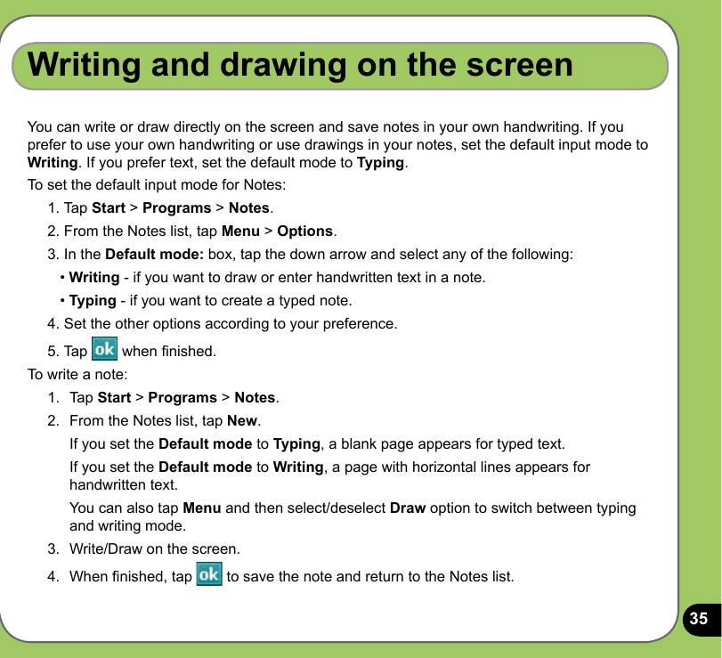 35Writing and drawing on the screenYou can write or draw directly on the screen and save notes in your own handwriting. If you prefer to use your own handwriting or use drawings in your notes, set the default input mode to Writing. If you prefer text, set the default mode to Typing.To set the default input mode for Notes:1. Tap Start &gt; Programs &gt; Notes.2. From the Notes list, tap Menu &gt; Options.3. In the Default mode: box, tap the down arrow and select any of the following:   • Writing - if you want to draw or enter handwritten text in a note.   • Typing - if you want to create a typed note.4. Set the other options according to your preference. 5. Tap   when nished.To write a note:1.  Tap Start &gt; Programs &gt; Notes.2.  From the Notes list, tap New.  If you set the Default mode to Typing, a blank page appears for typed text.   If you set the Default mode to Writing, a page with horizontal lines appears for handwritten text.   You can also tap Menu and then select/deselect Draw option to switch between typing and writing mode. 3.  Write/Draw on the screen.4.  When nished, tap   to save the note and return to the Notes list.