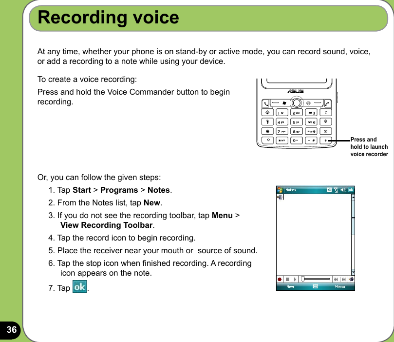 36Recording voiceAt any time, whether your phone is on stand-by or active mode, you can record sound, voice, or add a recording to a note while using your device.To create a voice recording:Press and hold the Voice Commander button to begin recording.Or, you can follow the given steps:1. Tap Start &gt; Programs &gt; Notes.2. From the Notes list, tap New.3. If you do not see the recording toolbar, tap Menu &gt;  View Recording Toolbar.4. Tap the record icon to begin recording.5. Place the receiver near your mouth or  source of sound.6. Tap the stop icon when nished recording. A recording icon appears on the note.7. Tap  .Press and hold to launch voice recorder