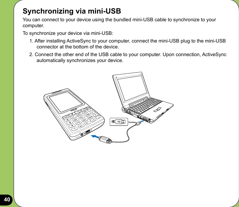 40Synchronizing via mini-USBYou can connect to your device using the bundled mini-USB cable to synchronize to your computer.To synchronize your device via mini-USB:1. After installing ActiveSync to your computer, connect the mini-USB plug to the mini-USB connector at the bottom of the device.2. Connect the other end of the USB cable to your computer. Upon connection, ActiveSync automatically synchronizes your device.