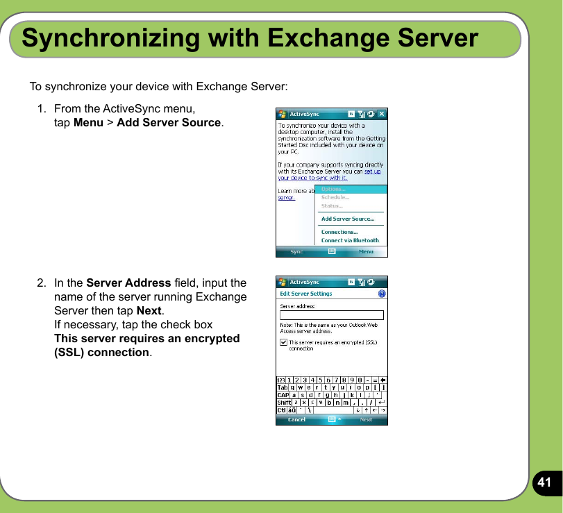 41To synchronize your device with Exchange Server:Synchronizing with Exchange Server1.  From the ActiveSync menu,  tap Menu &gt; Add Server Source.2.  In the Server Address eld, input the name of the server running Exchange Server then tap Next. If necessary, tap the check box  This server requires an encrypted (SSL) connection.