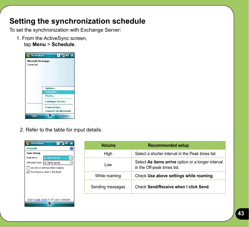 43Setting the synchronization scheduleTo set the synchronization with Exchange Server:1. From the ActiveSync screen,  tap Menu &gt; Schedule.2. Refer to the table for input details.Volume Recommended setupHigh Select a shorter interval in the Peak times list.Low Select As items arrive option or a longer interval in the Off-peak times list.While roaming Check Use above settings while roaming.Sending messages Check Send/Receive when I click Send.