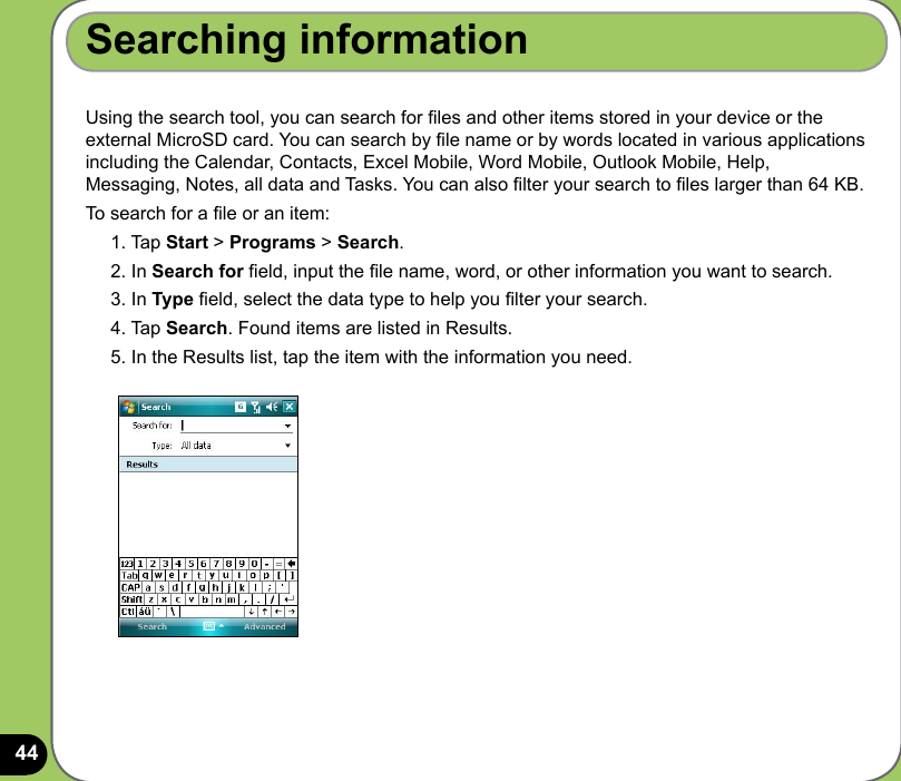 44Searching informationUsing the search tool, you can search for les and other items stored in your device or the external MicroSD card. You can search by le name or by words located in various applications including the Calendar, Contacts, Excel Mobile, Word Mobile, Outlook Mobile, Help, Messaging, Notes, all data and Tasks. You can also lter your search to les larger than 64 KB.  To search for a le or an item:1. Tap Start &gt; Programs &gt; Search.2. In Search for eld, input the le name, word, or other information you want to search. 3. In Type eld, select the data type to help you lter your search.4. Tap Search. Found items are listed in Results.5. In the Results list, tap the item with the information you need.
