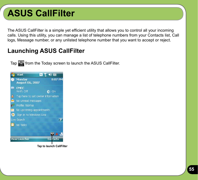 55ASUS CallFilterThe ASUS CallFilter is a simple yet efcient utility that allows you to control all your incoming calls. Using this utility, you can manage a list of telephone numbers from your Contacts list, Call logs, Message number, or any unlisted telephone number that you want to accept or reject.Launching ASUS CallFilter   Tap   from the Today screen to launch the ASUS CallFilter. Tap to launch CallFilter