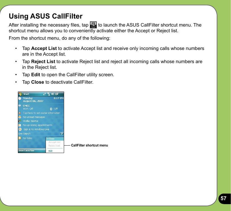 57Using ASUS CallFilterAfter installing the necessary les, tap   to launch the ASUS CallFilter shortcut menu. The shortcut menu allows you to conveniently activate either the Accept or Reject list.From the shortcut menu, do any of the following:CallFilter shortcut menu•   Tap Accept List to activate Accept list and receive only incoming calls whose numbers are in the Accept list.•   Tap Reject List to activate Reject list and reject all incoming calls whose numbers are in the Reject list.•  Tap Edit to open the CallFilter utility screen.•  Tap Close to deactivate CallFilter.