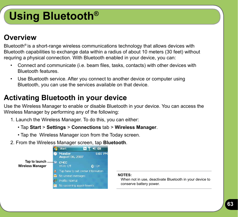 63OverviewBluetooth® is a short-range wireless communications technology that allows devices with Bluetooth capabilities to exchange data within a radius of about 10 meters (30 feet) without requring a physical connection. With Bluetooth enabled in your device, you can:•  Connect and communicate (i.e. beam les, tasks, contacts) with other devices with Bluetooth features.•   Use Bluetooth service. After you connect to another device or computer using Bluetooth, you can use the services available on that device.Activating Bluetooth in your deviceUse the Wireless Manager to enable or disable Bluetooth in your device. You can access the Wireless Manager by performing any of the following: 1. Launch the Wireless Manager. To do this, you can either:   • Tap Start &gt; Settings &gt; Connections tab &gt; Wireless Manager.   • Tap the  Wireless Manager icon from the Today screen.2. From the Wireless Manager screen, tap Bluetooth. Using Bluetooth®NOTES: When not in use, deactivate Bluetooth in your device to conserve battery power.Tap to launch Wireless Manager