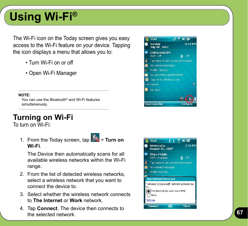 67Using Wi-Fi®The Wi-Fi icon on the Today screen gives you easy access to the Wi-Fi feature on your device. Tapping the icon displays a menu that allows you to:• Turn Wi-Fi on or off• Open Wi-Fi ManagerNOTE:    You can use the Bluetooth® and Wi-Fi features     simultaneously.Turning on Wi-FiTo turn on Wi-Fi:1.  From the Today screen, tap   &gt; Turn on Wi-Fi.  The Device then automatically scans for all available wireless networks within the Wi-Fi range.2.  From the list of detected wireless networks, select a wireless network that you want to connect the device to.3.  Select whether the wireless network connects to The Internet or Work network. 4.  Tap Connect. The device then connects to the selected network.