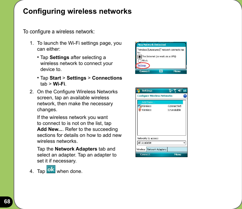 68To congure a wireless network: 1.  To launch the Wi-Fi settings page, you can either: • Tap Settings after selecting a    wireless network to connect your    device to. • Tap Start &gt; Settings &gt; Connections    tab &gt; Wi-Fi. 2.  On the Congure Wireless Networks screen, tap an available wireless network, then make the necessary changes.  If the wireless network you want to connect to is not on the list, tap Add New.... Refer to the succeeding sections for details on how to add new wireless networks.   Tap the Network Adapters tab and select an adapter. Tap an adapter to set it if necessary. 4.  Tap   when done.Conguring wireless networks