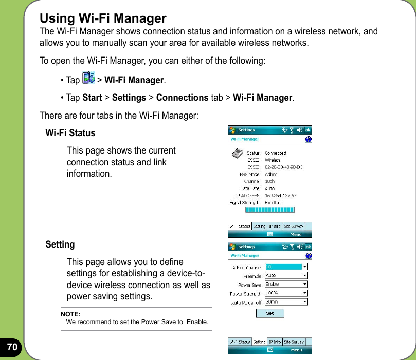 70Using Wi-Fi ManagerThe Wi-Fi Manager shows connection status and information on a wireless network, and allows you to manually scan your area for available wireless networks.To open the Wi-Fi Manager, you can either of the following:• Tap   &gt; Wi-Fi Manager. • Tap Start &gt; Settings &gt; Connections tab &gt; Wi-Fi Manager.There are four tabs in the Wi-Fi Manager:Wi-Fi StatusThis page shows the current connection status and link information.SettingThis page allows you to dene settings for establishing a device-to-device wireless connection as well as power saving settings.NOTE:    We recommend to set the Power Save to  Enable.