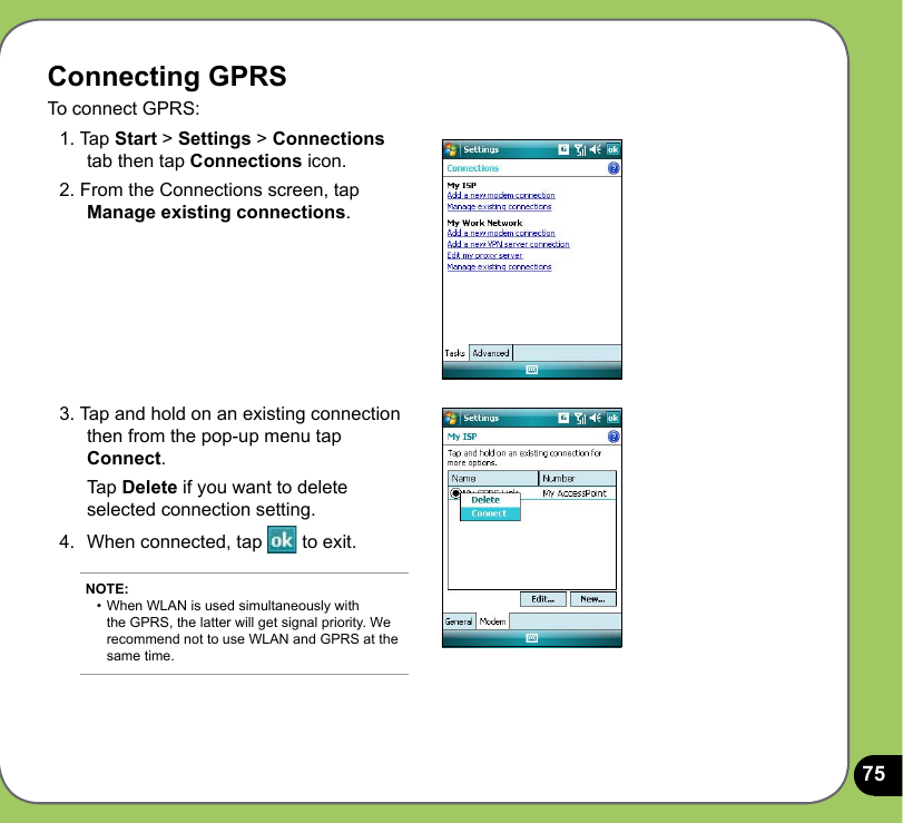 75Connecting GPRSTo connect GPRS:1. Tap Start &gt; Settings &gt; Connections tab then tap Connections icon.2. From the Connections screen, tap Manage existing connections.3. Tap and hold on an existing connection then from the pop-up menu tap Connect.  Tap Delete if you want to delete selected connection setting.4.  When connected, tap   to exit.NOTE: •  When WLAN is used simultaneously with   the GPRS, the latter will get signal priority. We    recommend not to use WLAN and GPRS at the    same time.