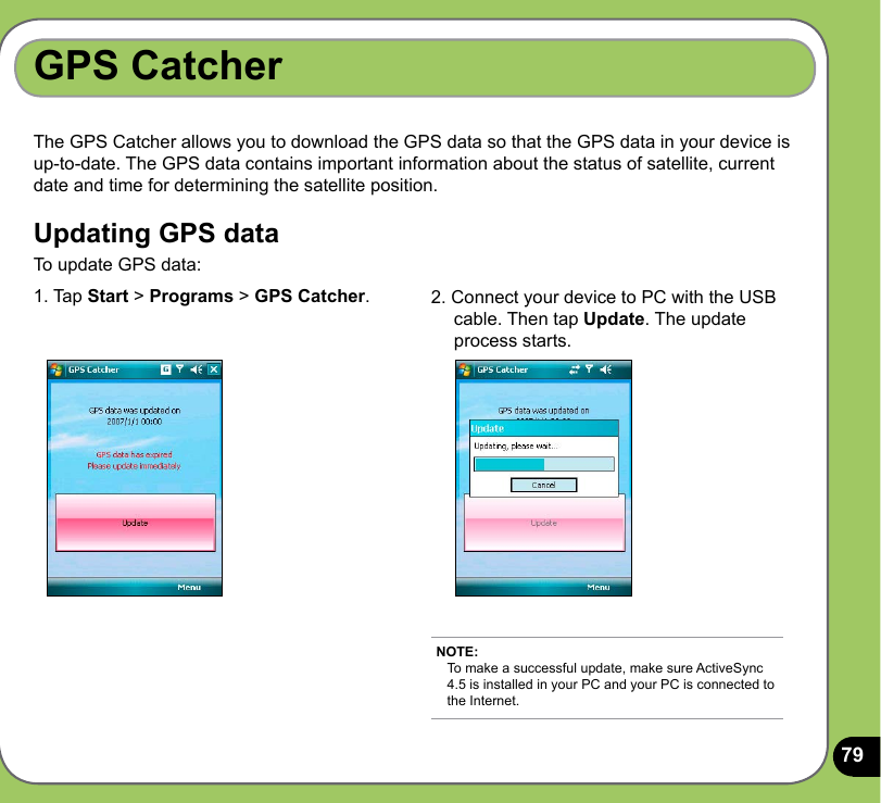 79The GPS Catcher allows you to download the GPS data so that the GPS data in your device is up-to-date. The GPS data contains important information about the status of satellite, current date and time for determining the satellite position. Updating GPS dataTo update GPS data:GPS Catcher1. Tap Start &gt; Programs &gt; GPS Catcher.  2. Connect your device to PC with the USB      cable. Then tap Update. The update      process starts.NOTE: To make a successful update, make sure ActiveSync 4.5 is installed in your PC and your PC is connected to the Internet.