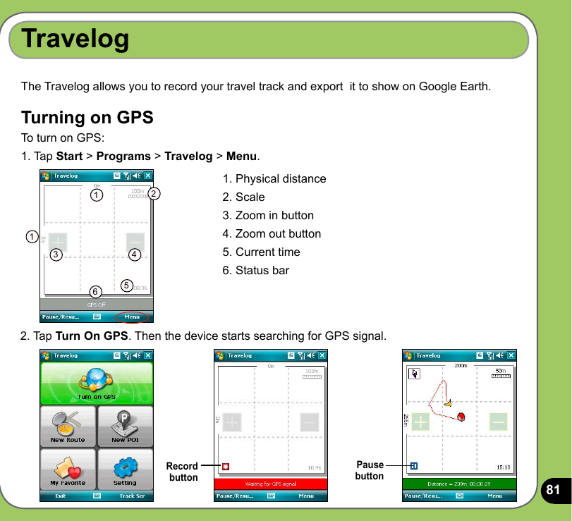 81TravelogRecord  buttonThe Travelog allows you to record your travel track and export  it to show on Google Earth. Turning on GPS To turn on GPS:1. Tap Start &gt; Programs &gt; Travelog &gt; Menu.1. Physical distance2. Scale3. Zoom in button4. Zoom out button5. Current time6. Status bar1123 4562. Tap Turn On GPS. Then the device starts searching for GPS signal.Pause  button