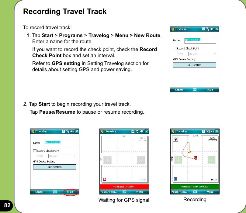 82Recording Travel TrackTo record travel track:  1. Tap Start &gt; Programs &gt; Travelog &gt; Menu &gt; New Route.        Enter a name for the route.       If you want to record the check point, check the Record        Check Point box and set an interval.      Refer to GPS setting in Setting Travelog section for        details about setting GPS and power saving.2. Tap Start to begin recording your travel track.     Tap Pause/Resume to pause or resume recording.Waiting for GPS signal Recording